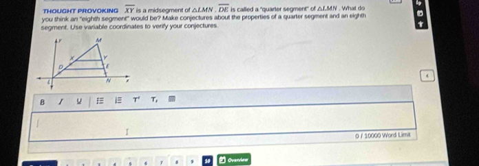 THOUGHT PROVOKING overline XY is a midsegment of △ LMN, overline DE is called a "quarter segment" of △ LMN. What do 
you think an "eighth segment" would be? Make conjectures about the properties of a quarter segment and an eighth 
segment. Use variable coordinates to verify your conjectures. 4 
B I u i T' T 
I 
0 / 10000 Word Limit 
7 . Overview