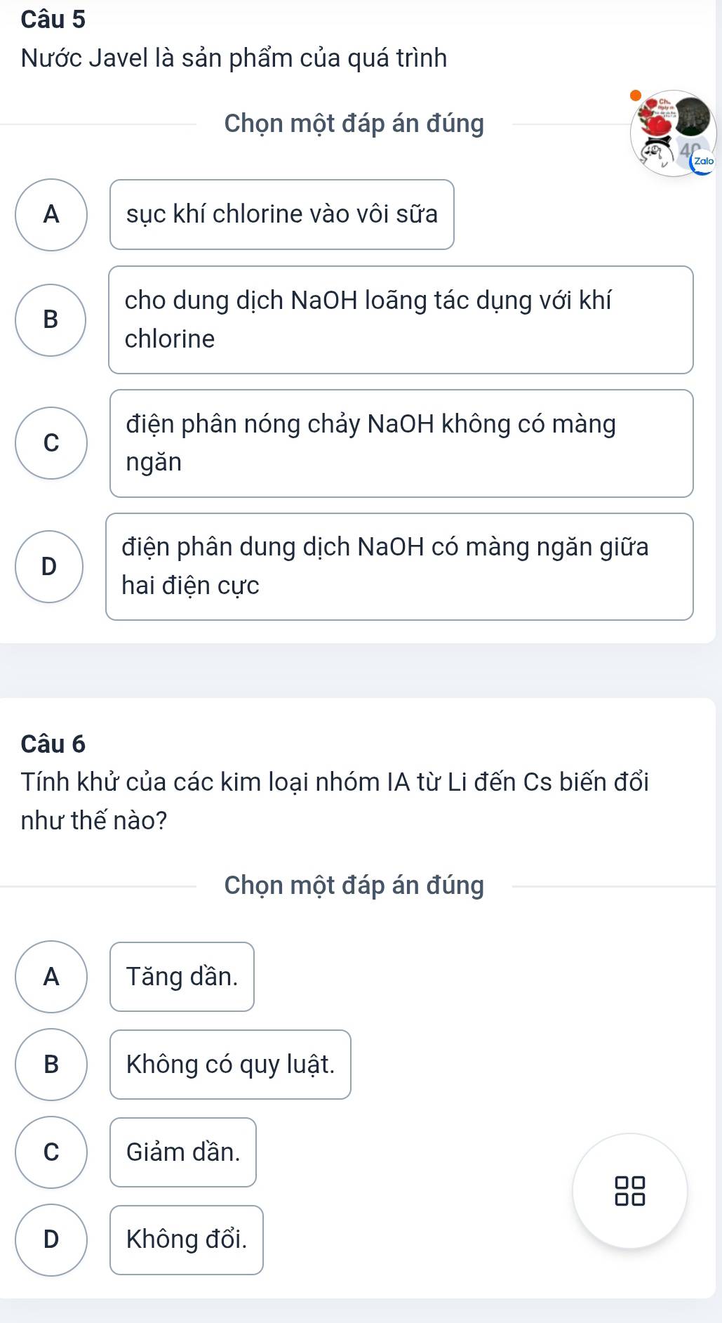 Nước Javel là sản phẩm của quá trình
Chọn một đáp án đúng
A sục khí chlorine vào vôi sữa
cho dung dịch NaOH loãng tác dụng với khí
B
chlorine
điện phân nóng chảy NaOH không có màng
C
ngǎn
điện phân dung dịch NaOH có màng ngăn giữa
D
hai điện cực
Câu 6
Tính khử của các kim loại nhóm IA từ Li đến Cs biến đổi
như thế nào?
Chọn một đáp án đúng
A Tăng dần.
B Không có quy luật.
C Giảm dần.
D Không đổi.