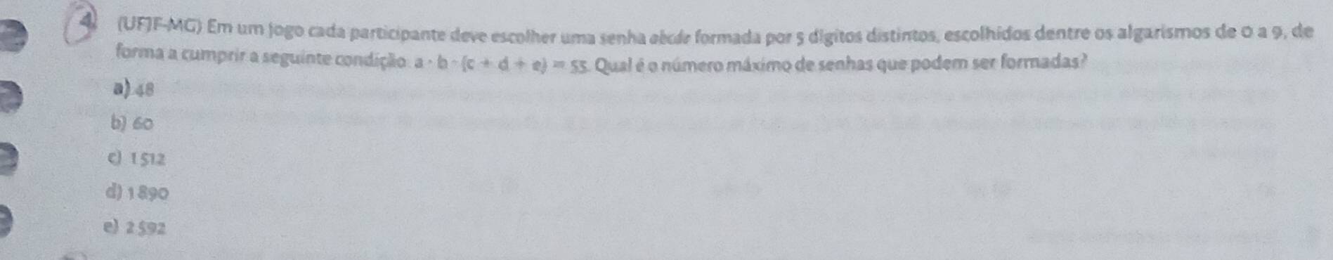 4 (UFJF-MG) Em um jogo cada participante deve escolher uma senha eécde formada por 5 digitos distintos, escolhídos dentre os algarismos de 0 a 9, de
forma a cumprir a seguinte condição a· b· (c+d+e)=55 Qual é o número máximo de senhas que podem ser formadas?
a) 48
b) 60
c 1 512
d) 1890
e) 2 $92