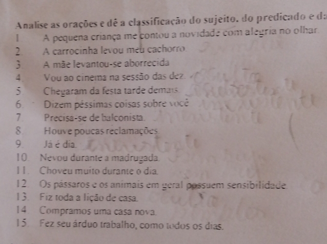 Analise as orações e dê a classificação do sujeito, do predicado e da 
| A pequena criança me contou a novidade com alegria no olhar, 
2. A carrocinha levou meu cachorro. 
 A mãe levantou-se aborrecida 
4 Vou ao cinema na sessão das dez. 
5. Chegaram da festa tarde demais. 
6. Dizem péssimas coisas sobre você 
7. Precisa-se de balconista. 
8. Houve poucas reclamações 
9 Já é dia. 
10. Nevou durante a madrugada. 
I 1. Choveu muito durante o dia. 
12. Os pássaros e os anímais em geral pássuem sensibilidade 
13. Fiz toda a lição de casa. 
14 Compramos uma casa nova. 
15. Fez seu árduo trabalho, como todos os dias.