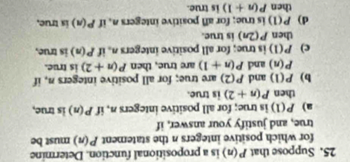 Suppose that P(n) is a propositional function. Determine
for which positive integers n the statement P(n) must be
true, and justify your answer, if
a) P(1) is true; for all positive integers n, if P(n) is true,
then P(n+2) is true.
b) P(1) and P(2) are true; for all positive integers n, if
P(n) and P(n+1) are true, then P(n+2) is true.
c) P(1) is true; for all positive integers n. if P(n) is true,
then P(2n) is true.
d) P(1) is true; for all positive integers n, if P(n) is true.
then P(n+1) is true.