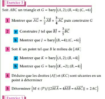 Soit ABC un triangle et G=bary (A,2);(B,-4);(C,-6)
1 Montrer que vector AG= 1/2 vector AB+ 3/4 vector AC puis construire G
2 Construire J tel que vector BJ= 3/5 vector BC
b Montrer que J=bary (B,-4);(C,-6)
3 Soit K un point tel que B le milieu de [AK]
a Montrer que K=bary (A,2);(B,-4)
b Montrer que G=bary (K,-2);(B,-4)
4 Déduire que les droites (AJ) et (KC) sont sécantes en un 
point à déterminer 
5 Déterminer  M∈ (P)/||2vector MA-4vector MB-6vector MC||=2AC
Exercice 5