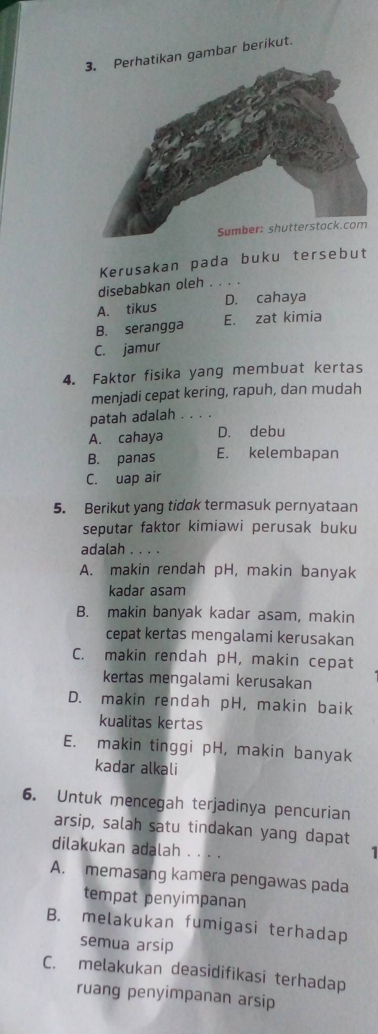 kan gambar berikut.
Kerusakan pada buku tersebut
disebabkan oleh . . .
A. tikus D. cahaya
B. serangga E. zat kimia
C. jamur
4. Faktor fisika yang membuat kertas
menjadi cepat kering, rapuh, dan mudah
patah adalah
A. cahaya D. debu
B. panas
E. kelembapan
C. uap air
5. Berikut yang tidak termasuk pernyataan
seputar faktor kimiawi perusak buku
adalah . ...
A. makin rendah pH, makin banyak
kadar asam
B. makin banyak kadar asam, makin
cepat kertas mengalami kerusakan
C. makin rendah pH, makin cepat
kertas mengalami kerusakan
D. makin rendah pH, makin baik
kualitas kertas
E. makin tinggi pH, makin banyak
kadar alkali
6. Untuk mencegah terjadinya pencurian
arsip, salah satu tindakan yang dapat
dilakukan adalah . . 
1
A. memasang kamera pengawas pada
tempat penyimpanan
B. melakukan fumigasi terhadap
semua arsip
C. melakukan deasidifikasi terhadap
ruang penyimpanan arsip