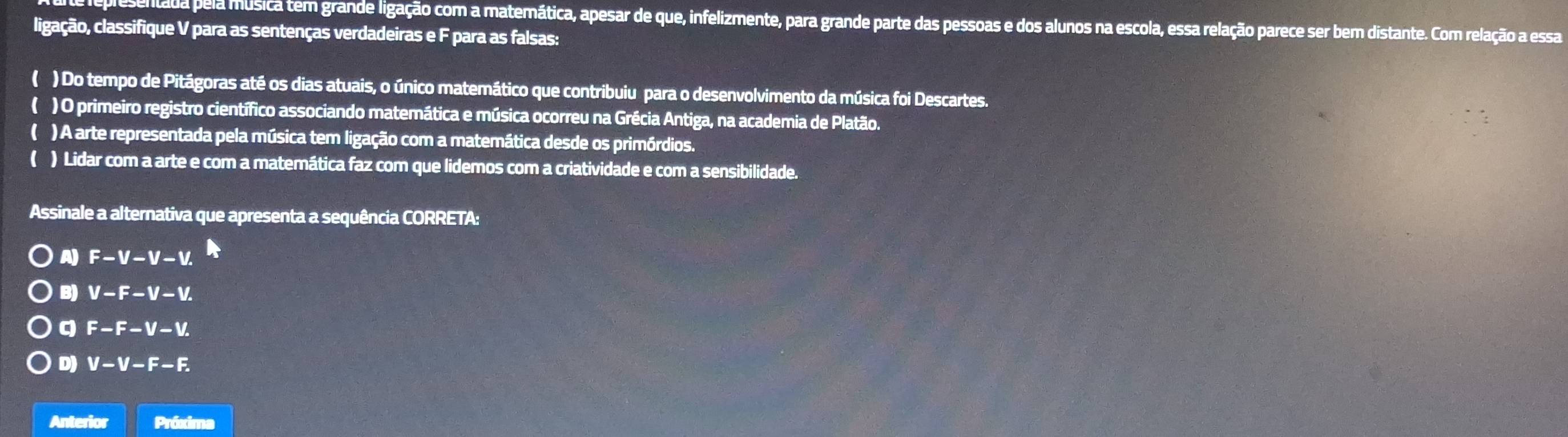 esentada pela música tem grande ligação com a matemática, apesar de que, infelizmente, para grande parte das pessoas e dos alunos na escola, essa relação parece ser bem distante. Com relação a essa
ligação, classifique V para as sentenças verdadeiras e F para as falsas:
( ) Do tempo de Pitágoras até os dias atuais, o único matemático que contribuiu para o desenvolvimento da música foi Descartes.
( ) O primeiro registro científico associando matemática e música ocorreu na Grécia Antiga, na academia de Platão.
( ) A arte representada pela música tem ligação com a matemática desde os primórdios.
( ) Lidar com a arte e com a matemática faz com que lidemos com a criatividade e com a sensibilidade.
Assinale a alternativa que apresenta a sequência CORRETA:
A) F-V-V-V.
B) V-F-V-V.
q F-F-V-V.
D) V-V-F-F. 
Anterior Próxima