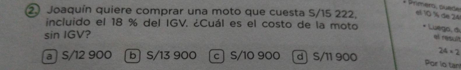 Primero, puede
2) Joaquín quiere comprar una moto que cuesta S/15 222,
el 10 % de 24
incluido el 18 % del IGV. ¿Cuál es el costo de la moto
Luego, di
sin IGV?
el result
a S/12 900 bS /13 900 c) S/10 900 d S/11 900
24* 2
Por io tan