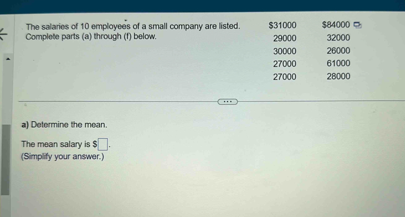 The salaries of 10 employees of a small company are listed. $31000 $84000
Complete parts (a) through (f) below. 29000 32000
30000 26000
27000 61000
27000 28000
a) Determine the mean.
The mean salary is $□. 
(Simplify your answer.)