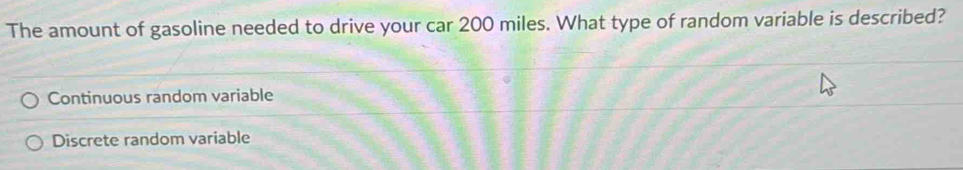 The amount of gasoline needed to drive your car 200 miles. What type of random variable is described?
Continuous random variable
Discrete random variable