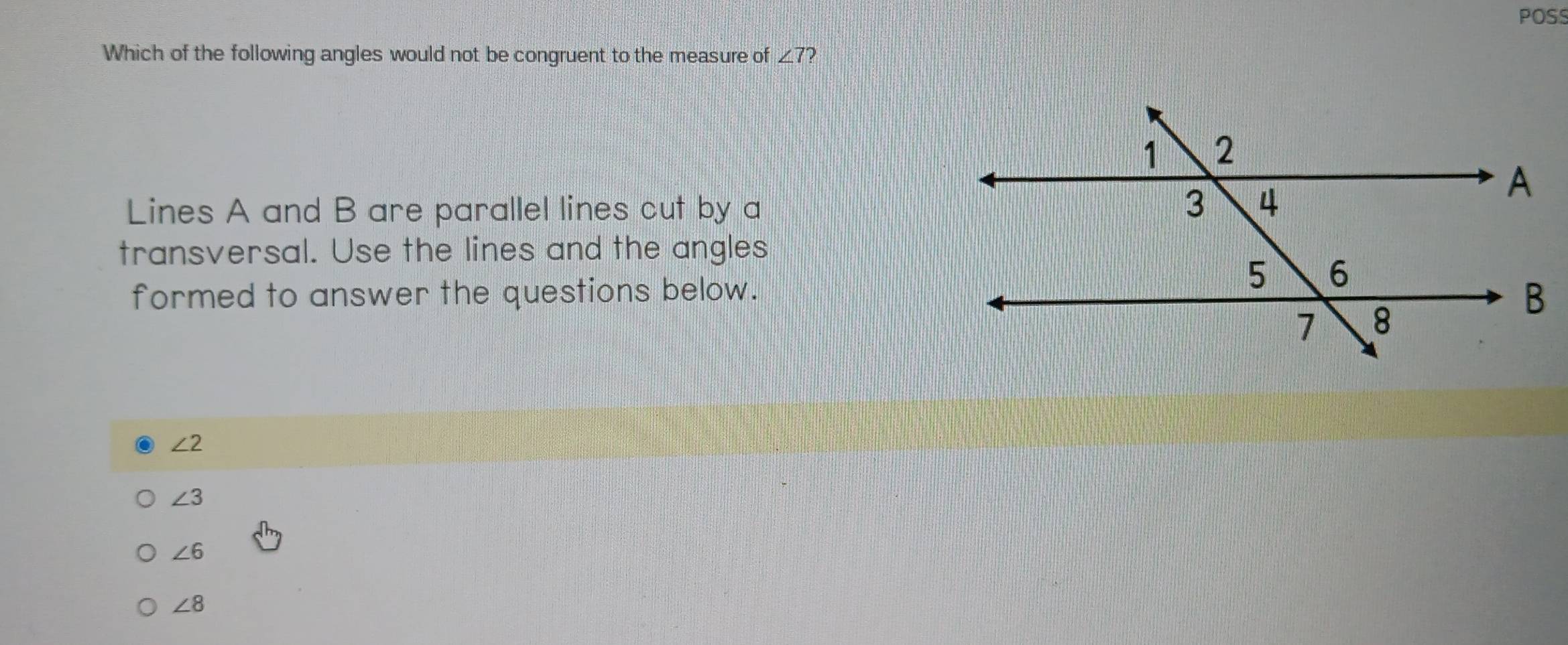 POSS
Which of the following angles would not be congruent to the measure of ∠ 7 2
Lines A and B are parallel lines cut by a
transversal. Use the lines and the angles
formed to answer the questions below.
∠ 2
∠ 3
∠ 6
∠ 8