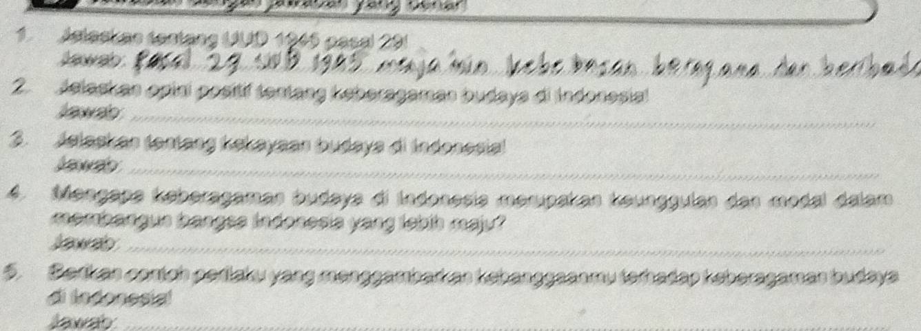 Adlack ae tantạng UUD 1945 pasal: 
hawab . 
2. Jelask an opini positif tentang keberagaman budays di Indonesia! 
Jawab 
3. Jelaskan tantang kekayaan budaya di Indonesia! 
Jawab 
4. Mengapa keberagaman budaya di Indonesia merupakan keunggulan dan modal dalam 
mambangue bangea indonesia yang lebih majy? 
Jawab 
5. Barkas cortch perlaku yang menggambar as kebanggaanmu terhadap keberagaman budaya 
di ledonesial 
Jawab