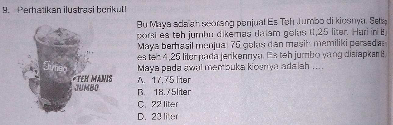 Perhatikan ilustrasi berikut!
Bu Maya adalah seorang penjual Es Teh Jumbo di kiosnya. Setiap
porsi es teh jumbo dikemas dalam gelas 0,25 liter. Hari ini Bu
Maya berhasil menjual 75 gelas dan masih memiliki persediaan
es teh 4,25 liter pada jerikennya. Es teh jumbo yang disiapkan Bu
Maya pada awal membuka kiosnya adalah ...
A. 17,75 liter
B. 18,75liter
C. 22 liter
D. 23 liter