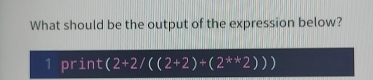 What should be the output of the expression below? 
1 print (2+2/((2+2)+(2^(**)2)))