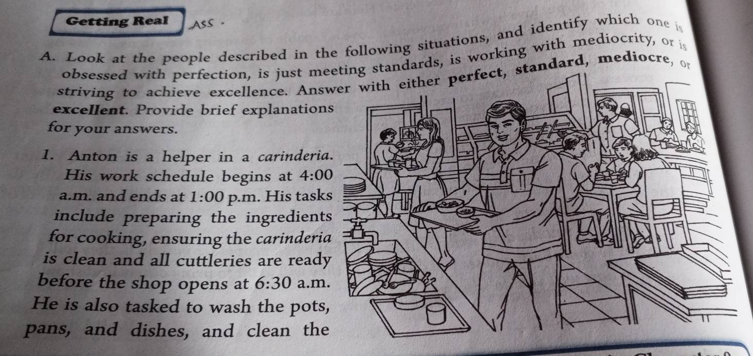 Getting Real 
A. Look at the people described in the following situations, and identify which one is 
obsessed with perfection, is just mndards, is working with mediocrity, or is 
striving to achieve excellence. Ansndard, mediocre, or 
excellent. Provide brief explanation 
for your answers. 
1. Anton is a helper in a carinderi 
His work schedule begins at 4:00 
a.m. and ends at 1:00 p.m. His task 
include preparing the ingredient 
for cooking, ensuring the carinderi 
is clean and all cuttleries are read 
before the shop opens at 6:30 a.m 
He is also tasked to wash the pots 
pans, and dishes, and clean th