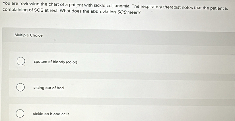 You are reviewing the chart of a patient with sickle cell anemia. The respiratory therapist notes that the patient is
complaining of SOB at rest. What does the abbreviation SOB mean?
Multiple Choice
sputum of bloody (color)
sitting out of bed
sickle on blood cells