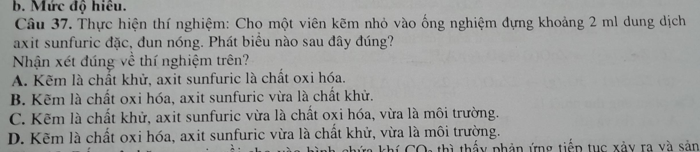 b. Mức độ hiêu.
Câu 37. Thực hiện thí nghiệm: Cho một viên kẽm nhỏ vào ống nghiệm dựng khoảng 2 ml dung dịch
axit sunfuric đặc, dun nóng. Phát biểu nào sau đây đúng?
Nhận xét đúng về thí nghiệm trên?
A. Kẽm là chất khử, axit sunfuric là chất oxi hóa.
B. Kẽm là chất oxi hóa, axit sunfuric vừa là chất khử.
C. Kẽm là chất khử, axit sunfuric vừa là chất oxi hóa, vừa là môi trường.
D. Kẽm là chất oxi hóa, axit sunfuric vừa là chất khử, vừa là môi trường.
Ta khí COa thì thấy phản ứng tiếp tục xảy ra và sản