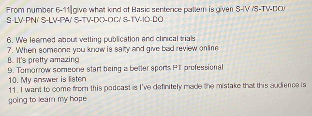 From number 6-11| give what kind of Basic sentence pattern is given S-IV /S-TV-DO/ 
S-LV-PN/ S-LV-PA/ S-TV-DO-OC/ S-TV-IO-DO 
6. We learned about vetting publication and clinical trials 
7. When someone you know is salty and give bad review online 
8. It's pretty amazing 
9. Tomorrow someone start being a better sports PT professional 
10. My answer is listen 
11. I want to come from this podcast is I've definitely made the mistake that this audience is 
going to learn my hope