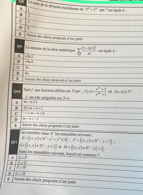 Le reste de la division euclidienne de 3^(45)+5^(75) par 7 est égale à :
A 1
B 2
C 3
D 4
E Aucun des choix proposés n'est juste
Q9 La somme de la série numérique sumlimits _n≥ 0frac (1+ln 2)^nn! est égale à :
A eln 2
B eln 4
C 2e
D 4e
E Aucun des choix proposés n'est juste
Q10 Soit f une fonction définie sur R par : f(x)= (x^(2n)+2)/x^(2n)+1  où (m,n)∈ N^2. 
f est-elle intégrable sur R si :
A m-n≥ 1
B 0≤ m-n<1</tex>
C -1≤ m-n<0</tex>
D m-n
E Aucun des choix proposés n’est juste
On considère dans R^2 les ensembles suivants :
E= (x,y)∈ R^2:x^2+y^2≤ 4; F= (x,y)∈ R^2:y>2; 
QI1 G= (x,y)∈ R^2:x>2 et H= (x,y)∈ R^2:|x|<1. 
Parmi les ensembles suivants, lequel est connexe ?
A E∪ F
B E∪ G
C overline E∪ H
D G∪ H
E Aucun des choix proposés n'est juste