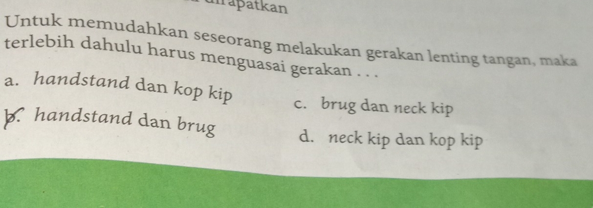 uirapatkan
Untuk memudahkan seseorang melakukan gerakan lenting tangan, maka
terlebih dahulu harus menguasai gerakan . . .
a. handstand dan kop kip
c. brug dan neck kip
b. handstand dan brug
d. neck kip dan kop kip