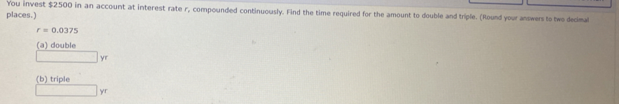 You invest $2500 in an account at interest rate r, compounded continuously. Find the time required for the amount to double and triple. (Round your answers to two decimal 
places.)
r=0.0375
(a) double
□ yr
(b) triple
□ y