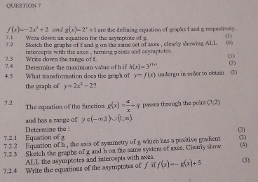 QUESTION ?
f(x)=-2x^2+2 and g(x)=2^x+1 are the defining equation of graphs f and g respectively. 
7.2 7.1 Write down an equation for the asymptote of g. (1) 
Sketch the graphs of f and g on the same set of axes , clearly showing ALL (6) 
7.3 Write down the range of f intercepts with the axes , turning points and asymptotes . (1) 
7.4 Determine the maximum value of h if h(x)=3^(f(x)). (2) 
4.5 What transformation does the graph of y=f(x) undergo in order to obtain (2) 
the graph of y=2x^2-2 ? 
7.2 The equation of the function g(x)= a/x +q passes through the point (3;2)
and has a range of y∈ (-∈fty ,1)∪ (1;∈fty )
Determine the : (3) 
7.2.1 Equation of g
7.2.2 Equation of h , the axis of symmetry of g which has a positive gradient (2) 
7.2.3 Sketch the graphs of g and h on the same system of axes. Clearly show (4) 
ALL the asymptotes and intercepts with axes. 
7.2.4 Write the equations of the asymptotes of f if f(x)=-g(x)+5 (3)