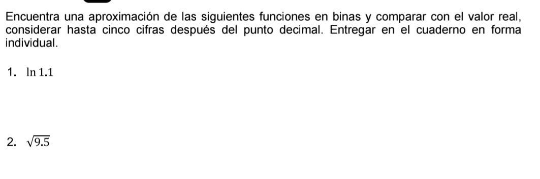 Encuentra una aproximación de las siguientes funciones en binas y comparar con el valor real, 
considerar hasta cinco cifras después del punto decimal. Entregar en el cuaderno en forma 
individual. 
1. ln 1.1
2. sqrt(9.5)