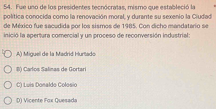 Fue uno de los presidentes tecnócratas, mismo que estableció la
política conocida como la renovación moral, y durante su sexenio la Ciudad
de México fue sacudida por los sismos de 1985. Con dicho mandatario se
inició la apertura comercial y un proceso de reconversión industrial:
A) Miguel de la Madrid Hurtado
B) Carlos Salinas de Gortari
C) Luis Donaldo Colosio
D) Vicente Fox Quesada