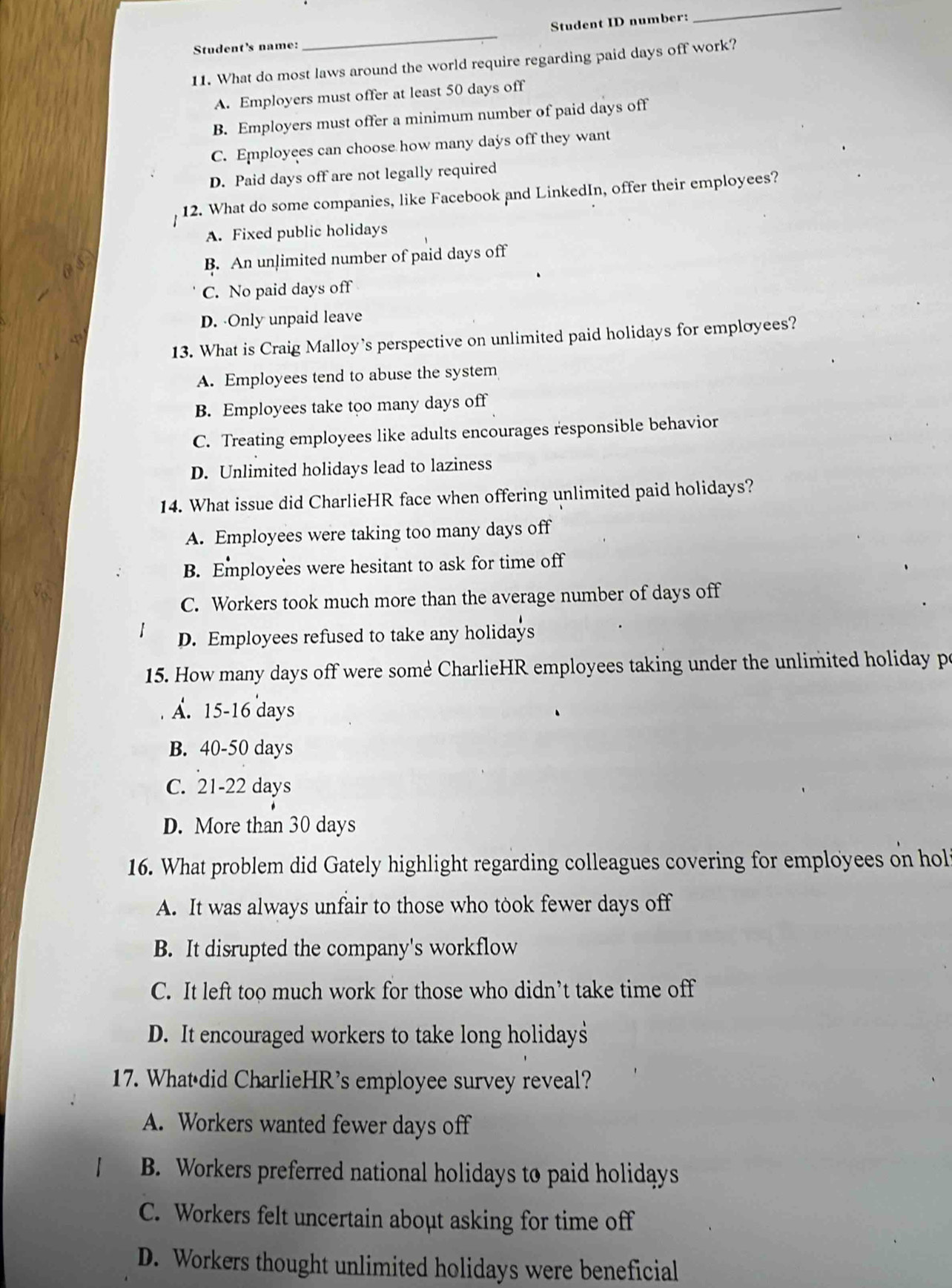 Student ID number:
_
Student's name:
_
11. What do most laws around the world require regarding paid days off work?
A. Employers must offer at least 50 days off
B. Employers must offer a minimum number of paid days off
C. Employees can choose how many days off they want
D. Paid days off are not legally required
12. What do some companies, like Facebook and LinkedIn, offer their employees?
A. Fixed public holidays
B. An unlimited number of paid days off
C. No paid days off
D. Only unpaid leave
13. What is Craig Malloy’s perspective on unlimited paid holidays for employees?
A. Employees tend to abuse the system
B. Employees take too many days off
C. Treating employees like adults encourages responsible behavior
D. Unlimited holidays lead to laziness
14. What issue did CharlieHR face when offering unlimited paid holidays?
A. Employees were taking too many days off
B. Employees were hesitant to ask for time off
C. Workers took much more than the average number of days off
D. Employees refused to take any holidays
15. How many days off were some CharlieHR employees taking under the unlimited holiday p
A. 15-16 days
B. 40-50 days
C. 21-22 days
D. More than 30 days
16. What problem did Gately highlight regarding colleagues covering for employees on hol
A. It was always unfair to those who took fewer days off
B. It disrupted the company's workflow
C. It left too much work for those who didn’t take time off
D. It encouraged workers to take long holidays
17. Whatédid CharlieHR's employee survey reveal?
A. Workers wanted fewer days off
B. Workers preferred national holidays to paid holidays
C. Workers felt uncertain about asking for time off
D. Workers thought unlimited holidays were beneficial