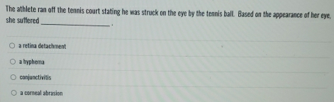 The athlete ran off the tennis court stating he was struck on the eye by the tennis ball. Based on the appearance of her eye,
she suffered _.
a retima detachment
a hyphema
conjunctivitis
a coreal abrasion