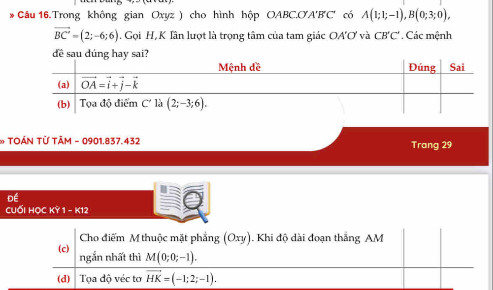 Trong không gian Oxyz ) cho hình hộp OABC.O'A'B'C' có A(1;1;-1),B(0;3;0),
vector BC'=(2;-6;6). Gọi H,K Tân lượt là trọng tâm của tam giác OA'O và CB'C'. Các mệnh
đề sau đúng hay sai
» TOÁN TỪ TÂM - 0901.837.432
Trang 29
DE
cuối học KY1-K12
Cho điểm M thuộc mặt phẳng (Oxy). Khi độ dài đoạn thắng AM
(c)
ngắn nhất thì M(0;0;-1).
(d)  Tọa độ véc tơ vector HK=(-1;2;-1).