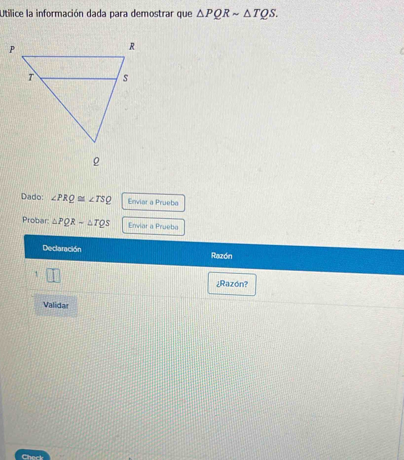 Utilice la información dada para demostrar que △ PQRsim △ TQS. 
Dado: ∠ PRQ≌ ∠ TSQ Enviar a Prueba 
Probar: △ PQRsim △ TQS Enviar a Prueba 
Declaración 
Razón 
1 
¿Razón? 
Validar