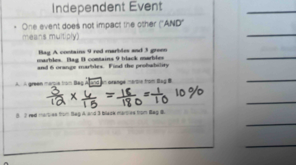 Independent Event 
One event does not impact the other (^circ AND' 
means multiply) 
Bay A contains 9 red marbles and 3 green 
marbles. Bag B contains 9 black marbles 
and 6 orange marbles. Find the probability 
A A green marble from Bag Aand an orange marble from Bag B 
B. 2 red marbles from Bag A and 3 black marbles from Bag B.