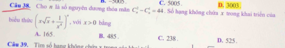 −5005. C. 5005. D. 3003
Câu 38. Cho # là số nguyên dương thỏa mãn C_n^(2-C_n^1=44. Số hạng không chứa x trong khai triên của
biểu thức (xsqrt(x)+frac 1)x^4)^n , với x>0 bằng
A. 165. B. 485. C. 238. D. 525.
Câu 39. Tìm số hạng không chứa x trọn