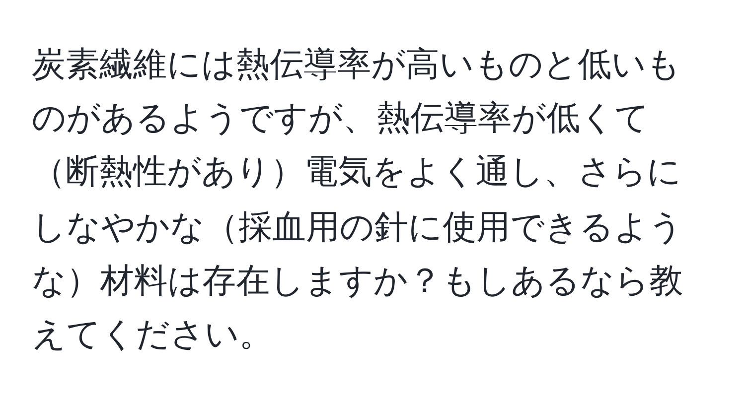 炭素繊維には熱伝導率が高いものと低いものがあるようですが、熱伝導率が低くて断熱性があり電気をよく通し、さらにしなやかな採血用の針に使用できるような材料は存在しますか？もしあるなら教えてください。