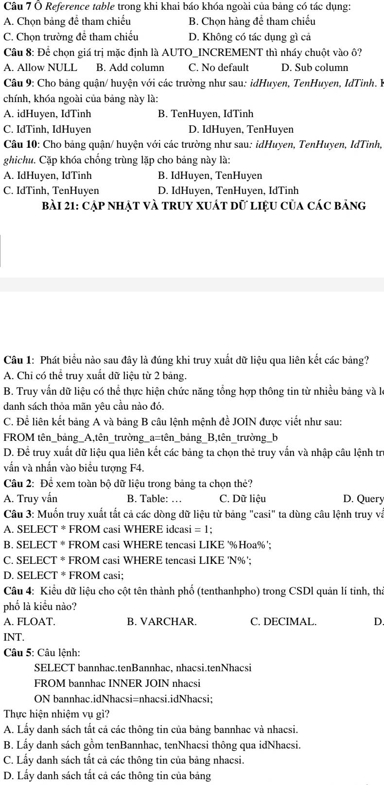 Ô Reference table trong khi khai báo khóa ngoài của bảng có tác dụng:
A. Chọn bảng để tham chiếu B. Chọn hàng để tham chiếu
C. Chọn trường để tham chiếu D. Không có tác dụng gì cả
Câu 8: Để chọn giá trị mặc định là AUTO_INCREMENT thì nháy chuột vào ô?
A. Allow NULL B. Add column C. No default D. Sub column
Câu 9: Cho bảng quận/ huyện với các trường như sau: idHuyen, TenHuyen, IdTinh. B
chính, khóa ngoài của bảng này là:
A. idHuyen, IdTinh B. TenHuyen, IdTinh
C. IdTinh, IdHuyen D. IdHuyen, TenHuyen
Câu 10: Cho bảng quận/ huyện với các trường như sau: idHuyen, TenHuyen, IdTinh,
ghichu. Cặp khóa chống trùng lặp cho bảng này là:
A. IdHuyen, IdTinh B. IdHuyen, TenHuyen
C. IdTinh, TenHuyen D. IdHuyen, TenHuyen, IdTinh
bài 21: Cập nhật và truy xuất dữ liệu của các bảng
Câu 1: Phát biểu nào sau đây là đúng khi truy xuất dữ liệu qua liên kết các bảng?
A. Chỉ có thể truy xuất dữ liệu từ 2 bảng.
B. Truy vấn dữ liệu có thể thực hiện chức năng tổng hợp thông tin từ nhiều bảng và là
danh sách thỏa mãn yêu cầu nào đó.
C. Để liên kết bảng A và bảng B câu lệnh mệnh đề JOIN được viết như sau:
FROM tên_bảng_A,tên_trường_a=tên_bảng_B,tên_trường_b
D. Để truy xuất dữ liệu qua liên kết các bảng ta chọn thẻ truy vấn và nhập câu lệnh trị
vấn và nhấn vào biểu tượng F4.
Câu 2: Để xem toàn bộ dữ liệu trong bảng ta chọn thẻ?
A. Truy vấn B. Table: … C. Dữ liệu D. Query
Câu 3: Muốn truy xuất tất cả các dòng dữ liệu từ bảng "casi" ta dùng câu lệnh truy và
A. SELECT * FROM casi WHERE idcasi = 1;
B. SELECT * FROM casi WHERE tencasi LIKE '%Hoa%';
C. SELECT * FROM casi WHERE tencasi LIKE 'N%';
D. SELECT * FROM casi;
Câu 4: Kiểu dữ liệu cho cột tên thành phố (tenthanhpho) trong CSDl quản lí tinh, thả
phố là kiểu nào?
A. FLOAT. B. VARCHAR. C. DECIMAL. D.
INT.
Câu 5: Câu lệnh:
SELECT bannhac.tenBannhac, nhacsi.tenNhacsi
FROM bannhac INNER JOIN nhacsi
ON bannhac.idNhacsi=nhacsi.idNhacsi;
Thực hiện nhiệm vụ gì?
A. Lấy danh sách tất cả các thông tin của bảng bannhac và nhacsi.
B. Lấy danh sách gồm tenBannhac, tenNhacsi thông qua idNhacsi.
C. Lấy danh sách tất cả các thông tin của bảng nhacsi.
D. Lấy danh sách tất cả các thông tin của bảng