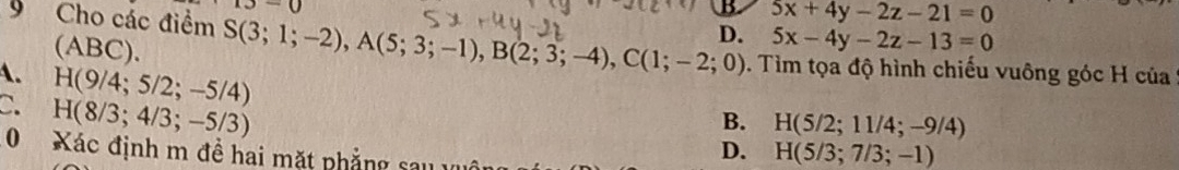13-0
B 5x+4y-2z-21=0
D. 5x-4y-2z-13=0
(ABC).
9 Cho các điểm S(3;1;-2), A(5;3;-1), B(2;3;-4), C(1;-2;0). Tìm tọa độ hình chiếu vuông góc H của
A. H(9/4;5/2;-5/4)
C. H(8/3;4/3;-5/3)
B. H(5/2;11/4;-9/4)
0 Xác định m đề hai mặt phẳng sau
D. H(5/3;7/3;-1)
