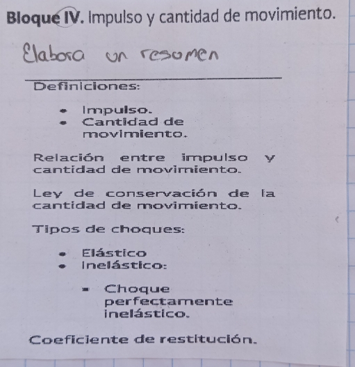 Bloque IV. Impulso y cantidad de movimiento. 
Definiciones: 
Impulso. 
Cantidad de 
movimiento. 
Relación entre impulso y 
cantidad de movimiento. 
Ley de conservación de la 
cantidad de movimiento. 
Tipos de choques: 
Elástico 
Inelástico: 
Choque 
perfectamente 
ine lástico. 
Coeficiente de restitución.