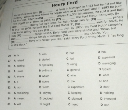 Henry Ford
Henry Ford was born (0) a farm in Michigan in 1863 but he did not like
driven it 1,500 kilometres, he sold it and built
his first car. After he (26) farming. When he was fifteen he began work as a mechanic and in 1893 he built
two bigger cars. Then, in 1903, he (27) strong but light steel, he built cheap cars for (29) the Ford Motor Company. By people
to buy. In 1908, he built the first Ford Model 'T’, (30) _sold for $825. He
(28)
day. By 1927, the Ford Motor Company
was soon selling 100 cars (31) $700 million. Early Ford cars were simple and cheap, but
less choice. 'You
was (32) things simple sometimes (34)
_
(33) __have any colour you like,’ said Henry Ford of the Model T, ‘as long
as it's black." (35)
26 A is B was C had D has
27 A raised B starled C led D appeared
28 A putting B operating C using D managing
29 A usual B ordinary C general D typical
30 A where B which C who D what
31 A a B some C the D one
32 A rich B worth C expensive D dear
33 A remaining B staying C keeping D holding
34 A meant B decided C planned D intended
35 A willl B ought C need D can