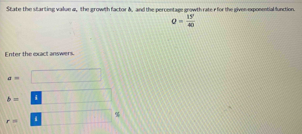 State the starting value a, the growth factor &, and the percentage growth rate r for the given exponential function.
Q= 15'/40 
Enter the exact answers.
a=
b= i
%
r= i