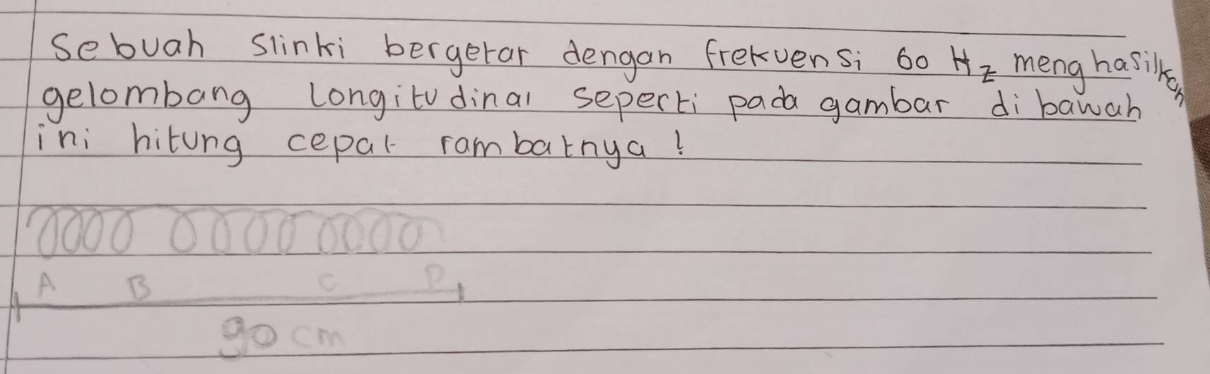 Sebuah slinki bergerar dengan frelvensi 60 Hz meng hasilka
gelombang longitvdinal seperti pada gambar dibawah
ini hitung cepal rambatnya!
A B
go cm