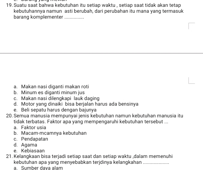 Suatu saat bahwa kebutuhan itu setiap waktu , setiap saat tidak akan tetap
kebutuhannya namun asti berubah, dari perubahan itu mana yang termasuk
barang komplementer_
a. Makan nasi diganti makan roti
b. Minum es diganti minum jus
c. Makan nasi dilengkapi lauk daging
d. Motor yang dinaiki bisa berjalan harus ada bensinya
e. Beli sepatu harus dengan bajunya
20. Semua manusia mempunyai jenis kebutuhan namun kebutuhan manusia itu
tidak terbatas. Faktor apa yang mempengaruhi kebutuhan tersebut ...
a. Faktor usia
b. Macam-mcamnya kebutuhan
c. Pendapatan
d. Agama
e. Kebiasaan
21. Kelangkaan bisa terjadi setiap saat dan setiap waktu ,dalam memenuhi
kebutuhan apa yang menyebabkan terjdinya kelangkahan_
a. Sumber daya alam