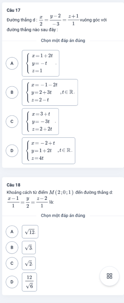 Đường thắng d :  x/2 = (y-2)/-3 = (z+1)/1  vuông góc với
đường thắng nào sau đây :
Chọn một đáp án đúng
A beginarrayl x=1+2t y=-t z=1endarray..
B beginarrayl x=-1-2t y=2+3t z=2-tendarray. , t∈ R.
C beginarrayl x=3+t y=-3t z=2+2tendarray..
D beginarrayl x=-2+t y=1+2t,t∈ R. z=4tendarray.
Câu 18
Khoảng cách từ điểm M(2;0;1) đến đường thắng d:
 (x-1)/1 = y/2 = (z-2)/1  là:
Chọn một đáp án đúng
A sqrt(12).
B sqrt(3).
C sqrt(2).
D  12/sqrt(6) 