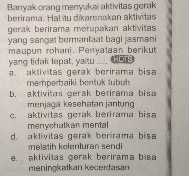 Banyak orang menyukai aktivitas gerak
berirama. Hal itu dikarenakan aktivitas
gerak berirama merupakan aktivitas
yang sangat bermanfaat bagi jasmani
maupun rohani. Penyataan berikut
yang tidak tepat, yaitu .. HOTS
a. aktivitas gerak berirama bisa
memperbaiki bentuk tubuh
b. aktivitas gerak berirama bisa
menjaga kesehatan jantung
c. aktivitas gerak berirama bisa
menyehatkan mental
d. aktivitas gerak berirama bisa
melatih kelenturan sendi
e. aktivitas gerak berirama bisa
meningkatkan kecerdasan