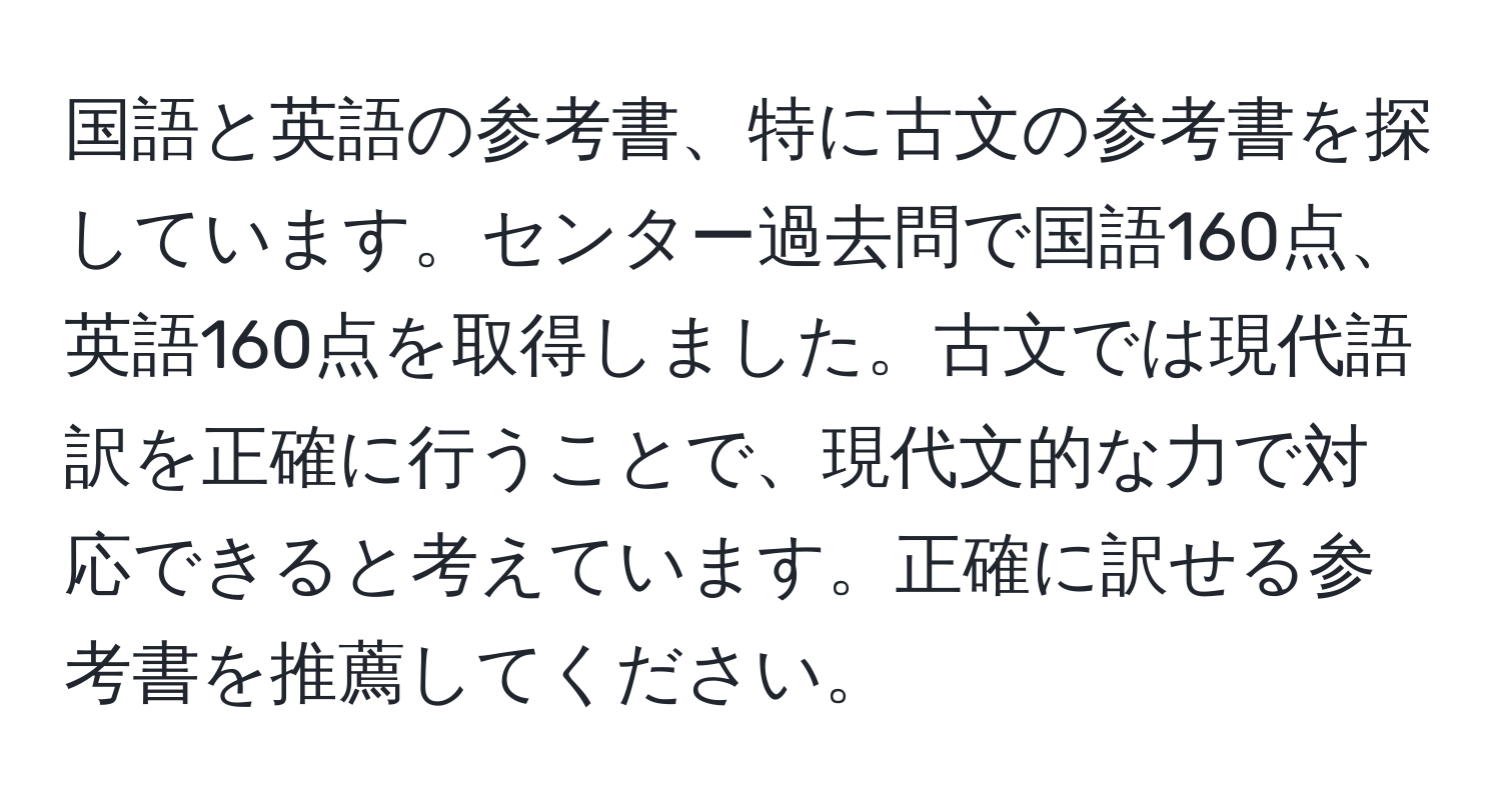 国語と英語の参考書、特に古文の参考書を探しています。センター過去問で国語160点、英語160点を取得しました。古文では現代語訳を正確に行うことで、現代文的な力で対応できると考えています。正確に訳せる参考書を推薦してください。