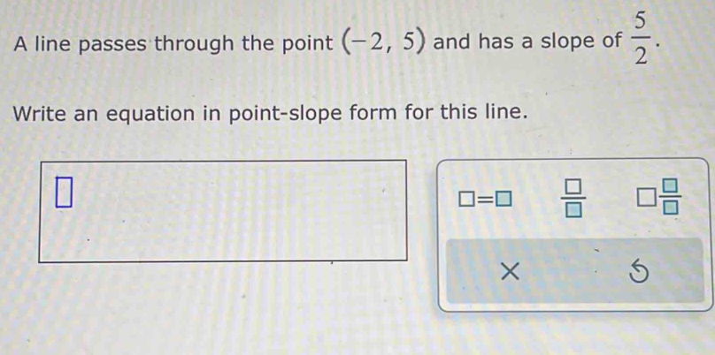 A line passes through the point (-2,5) and has a slope of  5/2 . 
Write an equation in point-slope form for this line. 
□
□ =□  □ /□   □  □ /□  
×