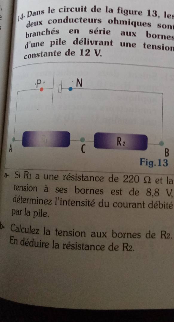 14- Dans le circuit de la figure 13, les
deux conducteurs ohmiques son
branchés en série aux bornes
d'une pile délivrant une tension
constante de 12 V.
« Si Rí a une résistance de 220 Ω et la
tension à ses bornes est de 8,8 V,
déterminez l'intensité du courant débité
par la pile.
b- Calculez la tension aux bornes de R2.
En déduire la résistance de R2.