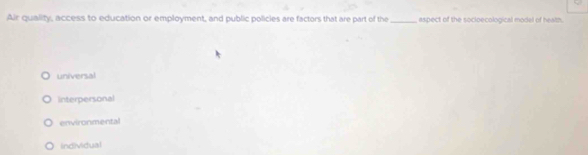 Air quality, access to education or employment, and public policles are factors that are part of the _aspect of the socloecological model of health.
universal
Interpersonal
environmental
Individual