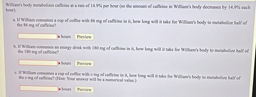 William's body metabolizes caffeine at a rate of 14.9% per hour (so the amount of caffeine in William's body decreases by 14.9% each
hour). 
a. If William consumes a cup of coffee with 86 mg of caffeine in it, how long will it take for William's body to metabolize half of 
the 86 mg of caffeine? 
* hours Preview 
b. If William consumes an energy drink with 180 mg of caffeine in it, how long will it take for William's body to metabolize half of 
the 180 mg of caffeine? 
# hours Preview 
c. If William consumes a cup of coffee with c mg of caffeine in it, how long will it take for William's body to metabolize half of 
the c mg of caffeine? (Hint: Your answer will be a numerical value.)
hours Preview