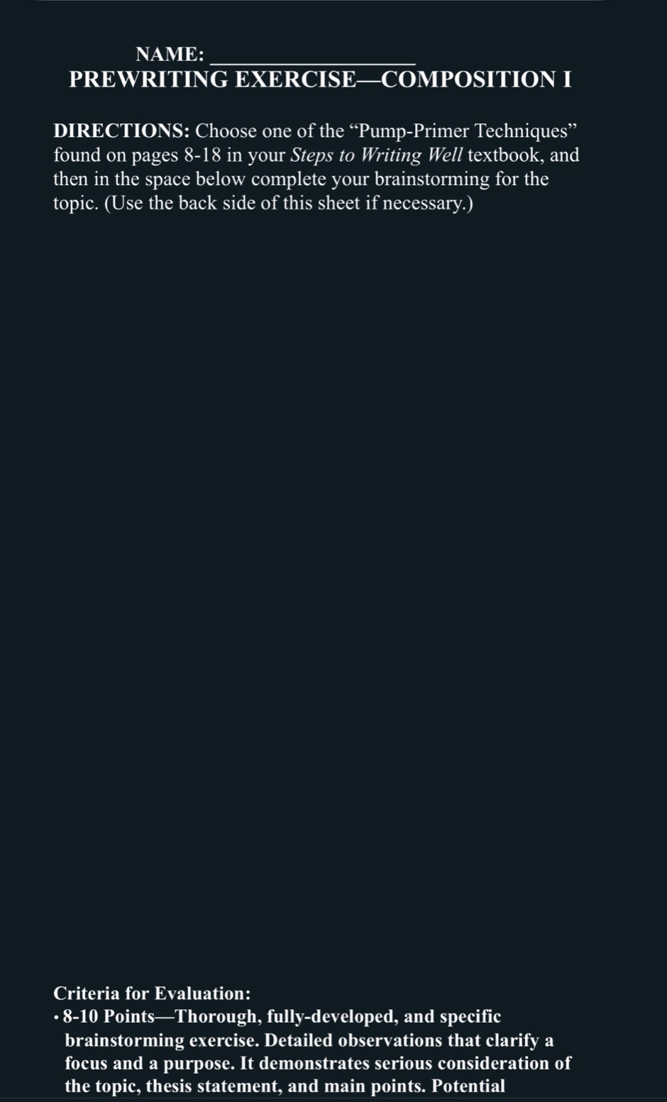 NAME:_ 
PREWRITING EXERCISE—COMPOSITION I 
DIRECTIONS: Choose one of the “Pump-Primer Techniques” 
found on pages 8-18 in your Steps to Writing Well textbook, and 
then in the space below complete your brainstorming for the 
topic. (Use the back side of this sheet if necessary.) 
Criteria for Evaluation: 
· 8-10 Points—Thorough, fully-developed, and specific 
brainstorming exercise. Detailed observations that clarify a 
focus and a purpose. It demonstrates serious consideration of 
the topic, thesis statement, and main points. Potential