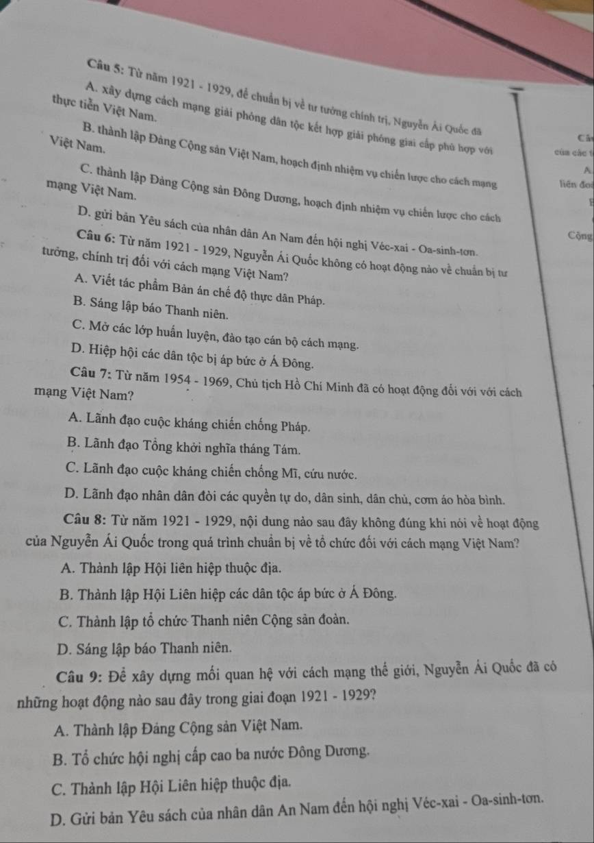 Từ năm 1921 - 1929, để chuẩn bị về tư tướng chính trị, Nguyễn Ải Quốc đã
thực tiễn Việt Nam.
A. xây dựng cách mạng giải phỏng dân tộc kết hợp giải phóng giai cấp phù hợp với của các t
Cá
Việt Nam.
B. thành lập Đảng Cộng sản Việt Nam, hoạch định nhiệm vụ chiến lược cho cách mạng liên đoi
A
mạng Việt Nam.
C. thành lập Đảng Cộng sản Đông Dương, hoạch định nhiệm vụ chiến lược cho cách
F
D. gửi bản Yêu sách của nhân dân An Nam đến hội nghị Véc-xai - Oa-sinh-tơn.
Cộng
Câu 6: Từ năm 1921 - 1929, Nguyễn Ái Quốc không có hoạt động nào về chuẩn bị tư
tưởng, chính trị đối với cách mạng Việt Nam?
A. Viết tác phẩm Bản án chế độ thực dân Pháp.
B. Sáng lập báo Thanh niên.
C. Mở các lớp huấn luyện, đào tạo cán bộ cách mạng.
D. Hiệp hội các dân tộc bị áp bức ở Á Đông.
Câu 7: Từ năm 1954 - 1969, Chủ tịch Hồ Chí Minh đã có hoạt động đổi với với cách
mạng Việt Nam?
A. Lãnh đạo cuộc kháng chiến chống Pháp.
B. Lãnh đạo Tổng khởi nghĩa tháng Tám.
C. Lãnh đạo cuộc kháng chiến chống Mĩ, cứu nước.
D. Lãnh đạo nhân dân đòi các quyền tự do, dân sinh, dân chủ, cơm áo hòa bình.
Câu 8: Từ năm 1921 - 1929, nội dung nào sau đây không đúng khi nói về hoạt động
của Nguyễn Ái Quốc trong quá trình chuẩn bị về tổ chức đối với cách mạng Việt Nam?
A. Thành lập Hội liên hiệp thuộc địa.
B. Thành lập Hội Liên hiệp các dân tộc áp bức ở Á Đông.
C. Thành lập tổ chức Thanh niên Cộng sản đoàn.
D. Sáng lập báo Thanh niên.
Câu 9: Để xây dựng mối quan hệ với cách mạng thế giới, Nguyễn Ái Quốc đã có
những hoạt động nào sau đây trong giai đoạn 1921 - 1929?
A. Thành lập Đảng Cộng sản Việt Nam.
B. Tổ chức hội nghị cấp cao ba nước Đông Dương.
C. Thành lập Hội Liên hiệp thuộc địa.
D. Gửi bản Yêu sách của nhân dân An Nam đến hội nghị Véc-xai - Oa-sinh-tơn.