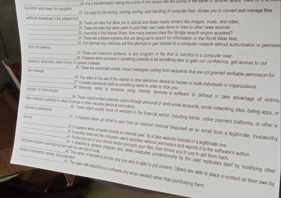 It is a transformation taking the points of one space into the points of the same of another space. Uses o
location and used for navigation.
_27. It is used for the storing, naming, sorting, and handling of computer files. Allows you to convert and manage files
without download in the software tool.
_28. These are sites that allow you to upload and share media content like images, music, and video.
_29 These are sites that allow users to post their own news items or links to other news sources.
_30. According to Net Market Share, how many percent does the Google search engine acquired?
_31. These are software systems that are designed to search for information on the World Wide Web.
_32. It is deemed any malicious act that attempts to gain access to a computer network without authorization or permissic
from the owners.
_33. These are malicious software, is any program or file that is harmful to a computer user.
_34. It happens when someone or something pretends to be something else to gain our confidence, get access to our
systems, steal data, steal money, or spread malware.
the message.
_35. These are unsolicited emails, instant messages coming from recipients that are not granted verifiable permission for
_36. This refers to the use of the internet or other electronic device to harass or stalk individuals or organizations.
_37. It usually represents itself as something useful in order to trick you.
typically for financial gain.
_38. Generally refers to someone using internet services or software to defraud or take advantage of victims,
_other methods in attempts to obtain financial or other valuable personal information.
39. These culprit contact potential victims through personal or work email accounts, social networking sites, dating apps, or
_commerce destinations 40. These culprit usually focus on websites in the financial sector, including banks, online payment platforms, or other e-
source
41. It happens when an email is sent from an internet criminal disguised as an email from a legitimate, trustworthy
_42. It happens when a hacker directs an intemet user to a fake website instead of a legitimate one.
_43. It secretly observes the computer user's activities without permission and reports it to the software's author.
_computer programs and infecting them with its own bits of code. 44. It locks you out of your device and/or encrypts your files, then forces you to pay to get them back.
_means of comments, reviews, and evaluation.
45. It attaches to another program and, when executed unintentionally by the user replicates itself by modifying other
46. The owner of website is not the only one who is able to put content. Others are able to place a content on their own by
47. The users will subscribe to a software only when needed rather than purchasing them