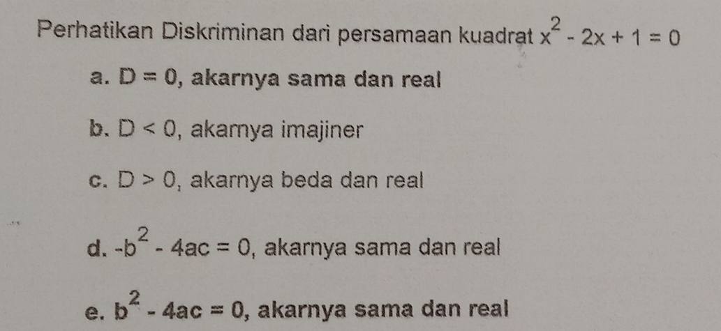 Perhatikan Diskriminan dari persamaan kuadrat x^2-2x+1=0
a. D=0 , akarnya sama dan real
b. D<0</tex> , akamya imajiner
C. D>0 , akarnya beda dan real
d. -b^2-4ac=0 , akarnya sama dan real
e. b^2-4ac=0 , akarnya sama dan real